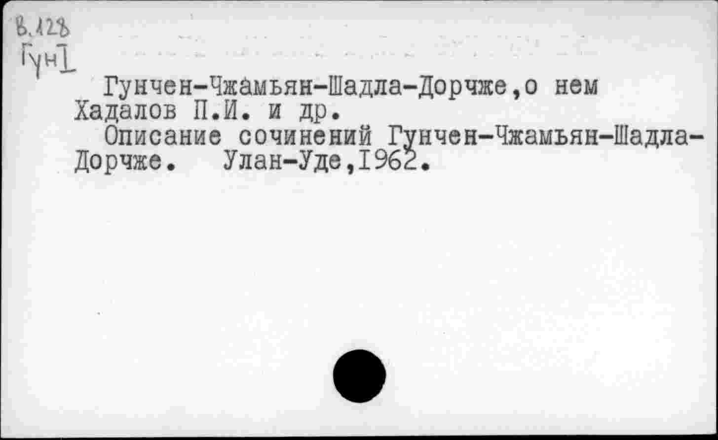 ﻿кт
'4*1
Гунчен-Чжамьян-Шадла-Дорчже,о нем
Хадалов П.И. и др.
Описание сочинений Гунчен-Чжамьян-Шадла-
Дорчже. Улан-Уде,1962.